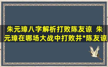 朱元璋八字解析打败陈友谅  朱元璋在哪场大战中打败并*陈友谅